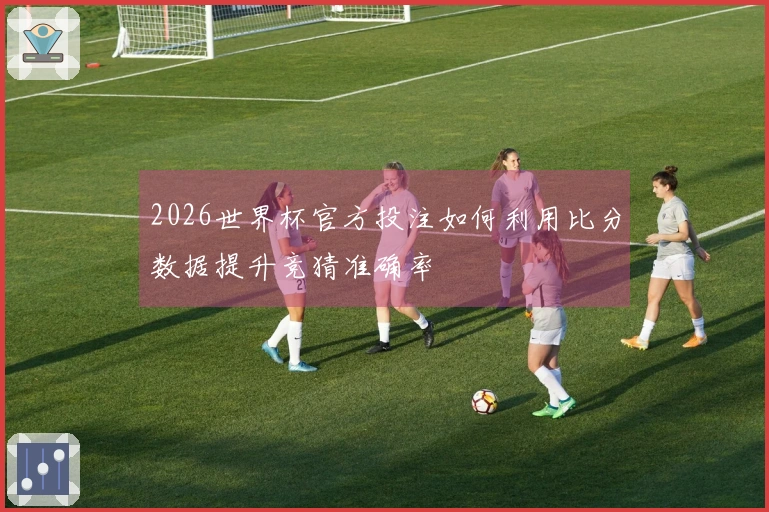 2026世界杯官方投注如何利用比分数据提升竞猜准确率