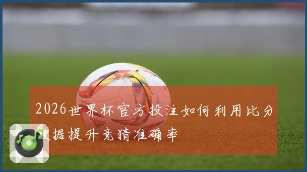 2026世界杯官方投注如何利用比分数据提升竞猜准确率